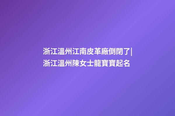 浙江溫州江南皮革廠倒閉了|浙江溫州陳女士龍寶寶起名-第1張-公司起名-玄機(jī)派
